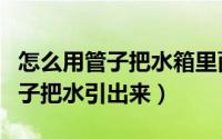 怎么用管子把水箱里面的水抽出来（怎么用管子把水引出来）