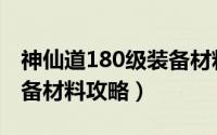 神仙道180级装备材料（神仙道170级天铘装备材料攻略）