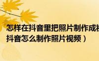 怎样在抖音里把照片制作成视频（抖音怎样将照片做成视频 抖音怎么制作照片视频）