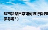 超市货架日常如何进行保养呢请问（超市货架日常如何进行保养呢?）