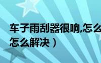 车子雨刮器很响,怎么回事?（车雨刮器总是响怎么解决）