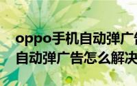 oppo手机自动弹广告怎样关闭（oppo手机自动弹广告怎么解决?）