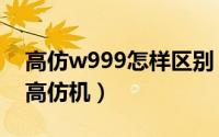 高仿w999怎样区别（怎样区分三星w999和高仿机）