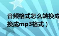 音频格式怎么转换成mp3（音频格式怎么转换成mp3格式）