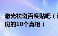 激光祛斑百度贴吧（激光祛斑真的有效激光祛斑的10个真相）