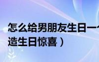 怎么给男朋友生日一个惊喜（怎么给男朋友打造生日惊喜）