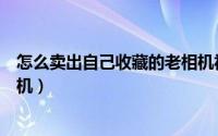 怎么卖出自己收藏的老相机视频（怎么卖出自己收藏的老相机）