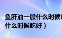 鱼肝油一般什么时候吃效果最佳（鱼肝油一般什么时候吃好）