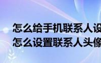 怎么给手机联系人设置头像（Android系统怎么设置联系人头像）