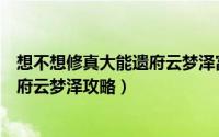 想不想修真大能遗府云梦泽富贵居（《想不想修真》大能遗府云梦泽攻略）