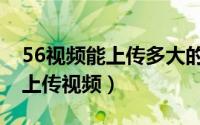 56视频能上传多大的视频（如何在56视频网上传视频）