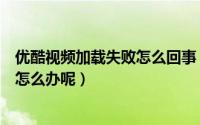 优酷视频加载失败怎么回事（优酷视频下载失败总是出错该怎么办呢）