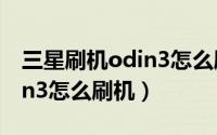 三星刷机odin3怎么刷机（odin3怎么用,odin3怎么刷机）