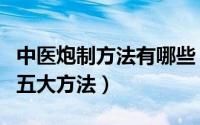 中医炮制方法有哪些（中医学基础知识炮制的五大方法）