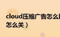 cloud压缩广告怎么那么多（cloud压缩广告怎么关）