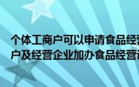 个体工商户可以申请食品经营生产许可证（如何为个体工商户及经营企业加办食品经营许可证）