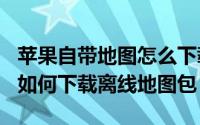 苹果自带地图怎么下载离线包（Windows11如何下载离线地图包）