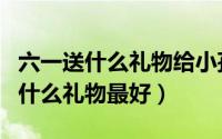 六一送什么礼物给小孩合适（六一送给孩子们什么礼物最好）