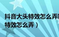 抖音大头特效怎么弄制作教程分享（抖音大头特效怎么弄）