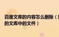 百度文库的内容怎么删除（如何使用百度文库客户端删除我的文库中的文件）