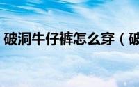 破洞牛仔裤怎么穿（破洞牛仔裤怎么补好看）