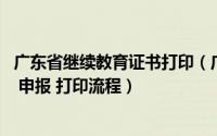 广东省继续教育证书打印（广东中级职称继续教育学习 考试 申报 打印流程）