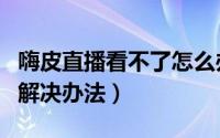 嗨皮直播看不了怎么办（嗨皮直播无法观看的解决办法）