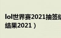 lol世界赛2021抽签结果（lol全球总决赛抽签结果2021）