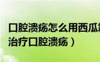 口腔溃疡怎么用西瓜霜喷剂（巧用西瓜霜喷剂治疗口腔溃疡）