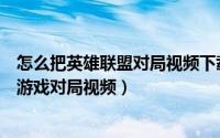 怎么把英雄联盟对局视频下载下来（端游英雄联盟如何下载游戏对局视频）