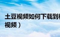 土豆视频如何下载到相册（土豆视频如何下载视频）