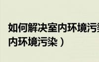 如何解决室内环境污染英语作文（如何解决室内环境污染）