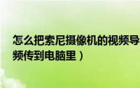 怎么把索尼摄像机的视频导入电脑（sony 摄像机怎么把视频传到电脑里）