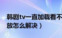 韩剧tv一直加载看不了（韩剧TV视频无法播放怎么解决）