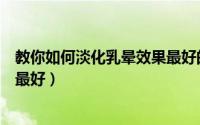 教你如何淡化乳晕效果最好的产品（教你如何淡化乳晕效果最好）