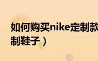 如何购买nike定制款（Nike怎么购买专属定制鞋子）