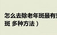 怎么去除老年斑最有效的方法（怎样祛除老年斑 多种方法）