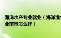 海洋水产专业就业（海洋渔业科学与技术专业就业方向与就业前景怎么样）