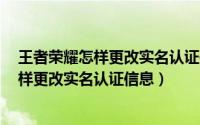 王者荣耀怎样更改实名认证信息是qq 登录的（王者荣耀怎样更改实名认证信息）