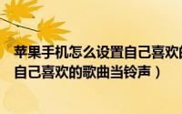 苹果手机怎么设置自己喜欢的歌曲铃声（苹果手机怎么设置自己喜欢的歌曲当铃声）