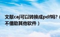 文献caj可以转换成pdf吗?（CAJ文献如何转换成PDF文件 不借助其他软件）