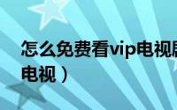 怎么免费看vip电视剧网站（怎么免费看VIP电视）