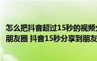 怎么把抖音超过15秒的视频分享到朋友圈（15秒抖音怎么发朋友圈 抖音15秒分享到朋友圈）