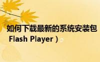 如何下载最新的系统安装包（如何下载安装最新版本Adobe Flash Player）