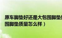 原车脚垫好还是大包围脚垫好（汽车大包围脚垫好不好大包围脚垫质量怎么样）