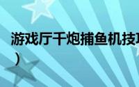 游戏厅千炮捕鱼机技巧（电玩城千炮捕鱼技巧）