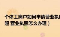 个体工商户如何申请营业执照（如何办理个体工商户营业执照 营业执照怎么办理）