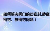 如何解决阀门的动密封,静密封问题视频（如何解决阀门的动密封、静密封问题）