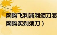 网购飞利浦剃须刀怎么样?（怎么在飞利浦官网购买剃须刀）