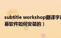 subtitle workshop翻译字幕（SubtitleWorkshop电影字幕软件如何安装的）